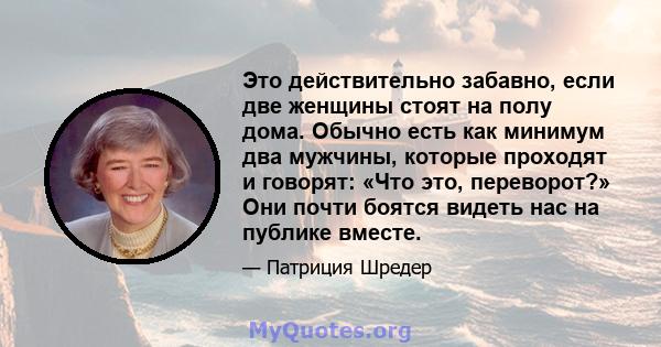 Это действительно забавно, если две женщины стоят на полу дома. Обычно есть как минимум два мужчины, которые проходят и говорят: «Что это, переворот?» Они почти боятся видеть нас на публике вместе.