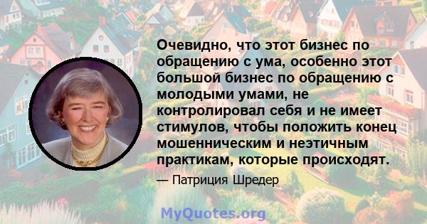 Очевидно, что этот бизнес по обращению с ума, особенно этот большой бизнес по обращению с молодыми умами, не контролировал себя и не имеет стимулов, чтобы положить конец мошенническим и неэтичным практикам, которые