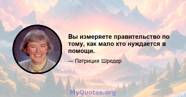 Вы измеряете правительство по тому, как мало кто нуждается в помощи.