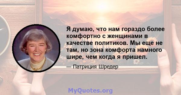 Я думаю, что нам гораздо более комфортно с женщинами в качестве политиков. Мы еще не там, но зона комфорта намного шире, чем когда я пришел.