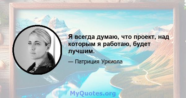 Я всегда думаю, что проект, над которым я работаю, будет лучшим.