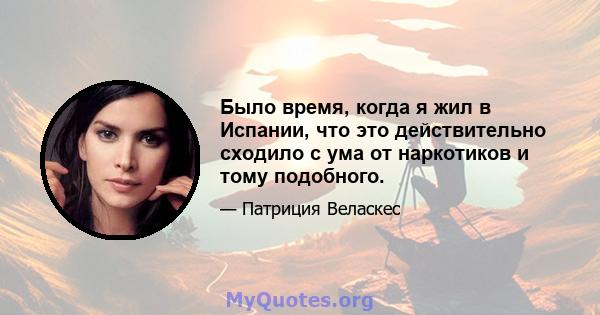 Было время, когда я жил в Испании, что это действительно сходило с ума от наркотиков и тому подобного.