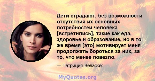 Дети страдают, без возможности отсутствия их основных потребностей человека [встретились], такие как еда, здоровье и образование, но в то же время [это] мотивирует меня продолжать бороться за них, за то, что менее