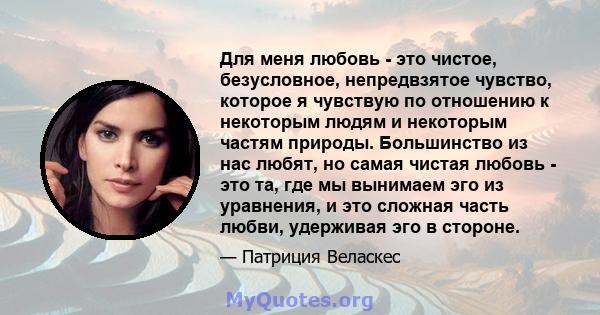 Для меня любовь - это чистое, безусловное, непредвзятое чувство, которое я чувствую по отношению к некоторым людям и некоторым частям природы. Большинство из нас любят, но самая чистая любовь - это та, где мы вынимаем