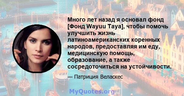 Много лет назад я основал фонд [Фонд Wayuu Taya], чтобы помочь улучшить жизнь латиноамериканских коренных народов, предоставляя им еду, медицинскую помощь, образование, а также сосредоточиться на устойчивости.