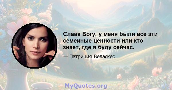 Слава Богу, у меня были все эти семейные ценности или кто знает, где я буду сейчас.