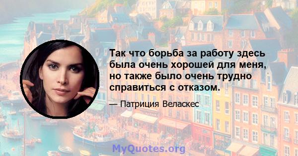 Так что борьба за работу здесь была очень хорошей для меня, но также было очень трудно справиться с отказом.