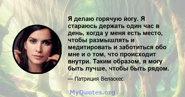 Я делаю горячую йогу. Я стараюсь держать один час в день, когда у меня есть место, чтобы размышлять и медитировать и заботиться обо мне и о том, что происходит внутри. Таким образом, я могу быть лучше, чтобы быть рядом.