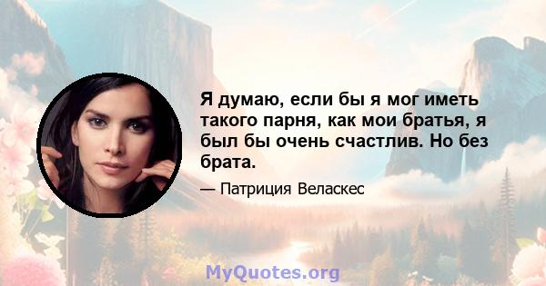 Я думаю, если бы я мог иметь такого парня, как мои братья, я был бы очень счастлив. Но без брата.