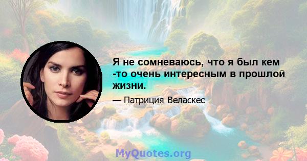 Я не сомневаюсь, что я был кем -то очень интересным в прошлой жизни.