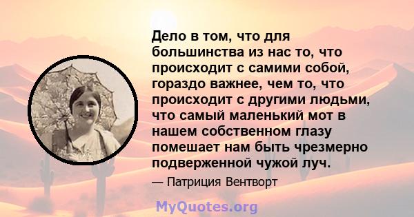 Дело в том, что для большинства из нас то, что происходит с самими собой, гораздо важнее, чем то, что происходит с другими людьми, что самый маленький мот в нашем собственном глазу помешает нам быть чрезмерно