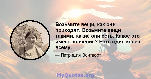 Возьмите вещи, как они приходят. Возьмите вещи такими, какие они есть. Какое это имеет значение? Есть один конец всему.