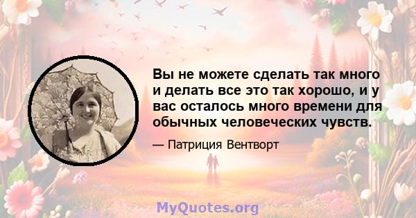 Вы не можете сделать так много и делать все это так хорошо, и у вас осталось много времени для обычных человеческих чувств.