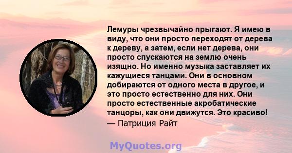 Лемуры чрезвычайно прыгают. Я имею в виду, что они просто переходят от дерева к дереву, а затем, если нет дерева, они просто спускаются на землю очень изящно. Но именно музыка заставляет их кажущиеся танцами. Они в