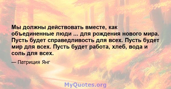 Мы должны действовать вместе, как объединенные люди ... для рождения нового мира. Пусть будет справедливость для всех. Пусть будет мир для всех. Пусть будет работа, хлеб, вода и соль для всех.