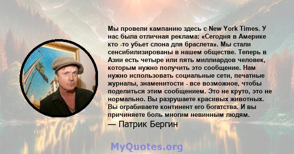 Мы провели кампанию здесь с New York Times. У нас была отличная реклама: «Сегодня в Америке кто -то убьет слона для браслета». Мы стали сенсибилизированы в нашем обществе. Теперь в Азии есть четыре или пять миллиардов