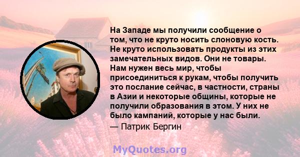 На Западе мы получили сообщение о том, что не круто носить слоновую кость. Не круто использовать продукты из этих замечательных видов. Они не товары. Нам нужен весь мир, чтобы присоединиться к рукам, чтобы получить это