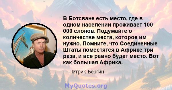 В Ботсване есть место, где в одном населении проживает 100 000 слонов. Подумайте о количестве места, которое им нужно. Помните, что Соединенные Штаты поместятся в Африке три раза, и все равно будет место. Вот как