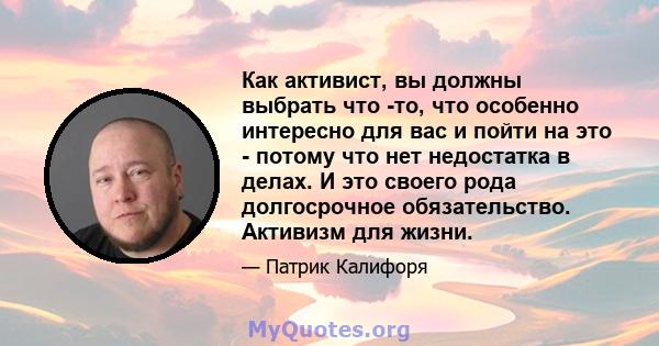 Как активист, вы должны выбрать что -то, что особенно интересно для вас и пойти на это - потому что нет недостатка в делах. И это своего рода долгосрочное обязательство. Активизм для жизни.