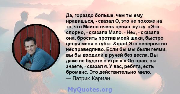 Да, гораздо больше, чем ты ему нравишься, - сказал О, это не похоже на то, что Майло очень ценил шутку. «Это спорно, - сказала Мило. - Не», - сказала она. бросить против моей щеки, быстро целуя меня в губы. "Это