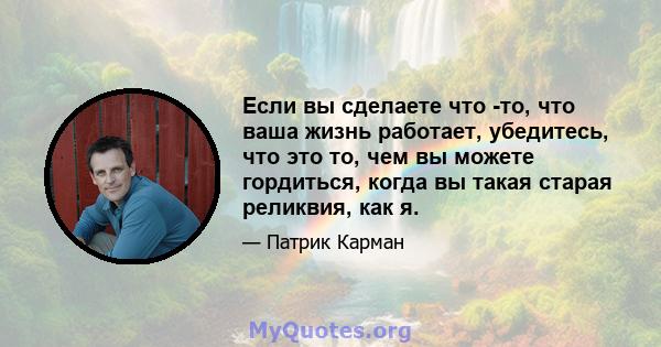 Если вы сделаете что -то, что ваша жизнь работает, убедитесь, что это то, чем вы можете гордиться, когда вы такая старая реликвия, как я.