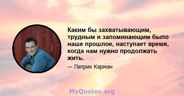 Каким бы захватывающим, трудным и запоминающим было наше прошлое, наступает время, когда нам нужно продолжать жить.