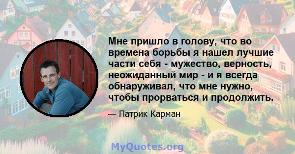 Мне пришло в голову, что во времена борьбы я нашел лучшие части себя - мужество, верность, неожиданный мир - и я всегда обнаруживал, что мне нужно, чтобы прорваться и продолжить.