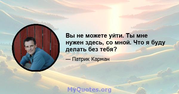 Вы не можете уйти. Ты мне нужен здесь, со мной. Что я буду делать без тебя?