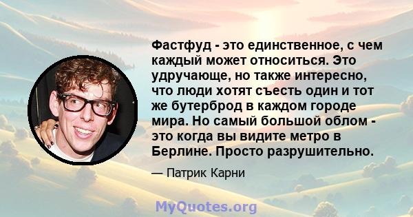 Фастфуд - это единственное, с чем каждый может относиться. Это удручающе, но также интересно, что люди хотят съесть один и тот же бутерброд в каждом городе мира. Но самый большой облом - это когда вы видите метро в