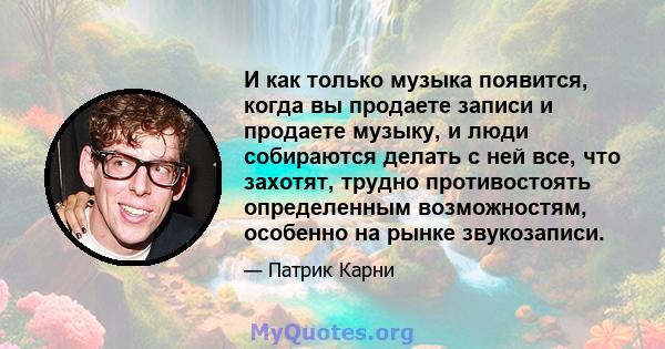 И как только музыка появится, когда вы продаете записи и продаете музыку, и люди собираются делать с ней все, что захотят, трудно противостоять определенным возможностям, особенно на рынке звукозаписи.