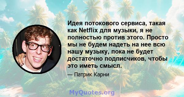 Идея потокового сервиса, такая как Netflix для музыки, я не полностью против этого. Просто мы не будем надеть на нее всю нашу музыку, пока не будет достаточно подписчиков, чтобы это иметь смысл.