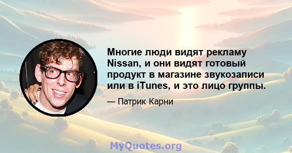 Многие люди видят рекламу Nissan, и они видят готовый продукт в магазине звукозаписи или в iTunes, и это лицо группы.
