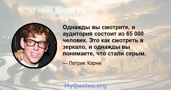 Однажды вы смотрите, и аудитория состоит из 65 000 человек. Это как смотреть в зеркало, и однажды вы понимаете, что стали серым.