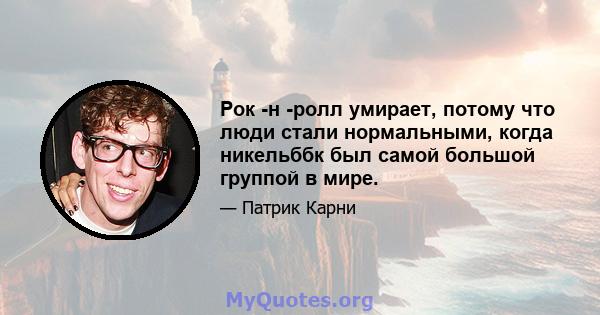 Рок -н -ролл умирает, потому что люди стали нормальными, когда никельббк был самой большой группой в мире.