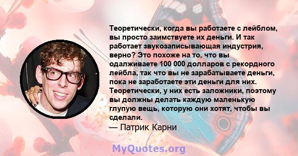 Теоретически, когда вы работаете с лейблом, вы просто заимствуете их деньги. И так работает звукозаписывающая индустрия, верно? Это похоже на то, что вы одалживаете 100 000 долларов с рекордного лейбла, так что вы не