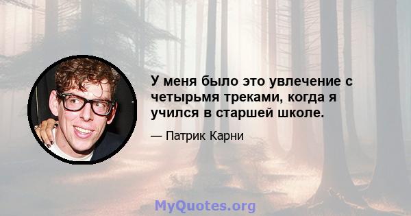 У меня было это увлечение с четырьмя треками, когда я учился в старшей школе.