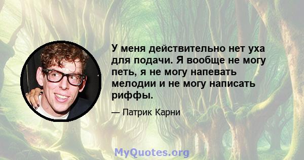 У меня действительно нет уха для подачи. Я вообще не могу петь, я не могу напевать мелодии и не могу написать риффы.