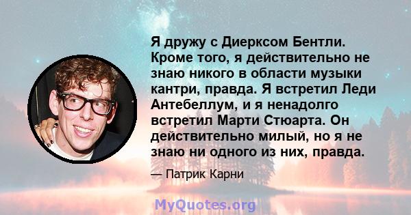 Я дружу с Диерксом Бентли. Кроме того, я действительно не знаю никого в области музыки кантри, правда. Я встретил Леди Антебеллум, и я ненадолго встретил Марти Стюарта. Он действительно милый, но я не знаю ни одного из