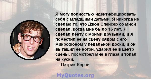 Я могу полностью идентифицировать себя с младшими детьми. Я никогда не сделаю то, что Джон Спенсер со мной сделал, когда мне было 16 лет. Я сделал ленту с моими друзьями, и я поместил ее на сцену рядом с его микрофоном