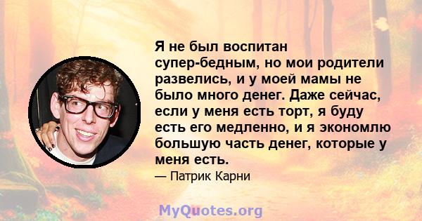 Я не был воспитан супер-бедным, но мои родители развелись, и у моей мамы не было много денег. Даже сейчас, если у меня есть торт, я буду есть его медленно, и я экономлю большую часть денег, которые у меня есть.