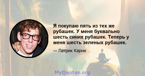 Я покупаю пять из тех же рубашек. У меня буквально шесть синих рубашек. Теперь у меня шесть зеленых рубашек.