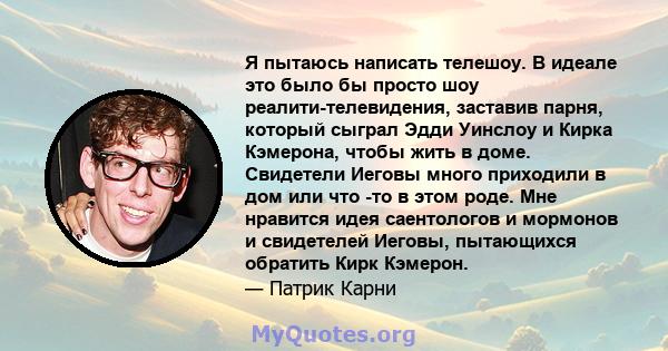 Я пытаюсь написать телешоу. В идеале это было бы просто шоу реалити-телевидения, заставив парня, который сыграл Эдди Уинслоу и Кирка Кэмерона, чтобы жить в доме. Свидетели Иеговы много приходили в дом или что -то в этом 