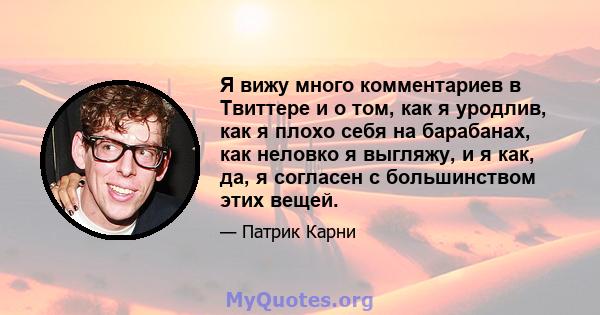 Я вижу много комментариев в Твиттере и о том, как я уродлив, как я плохо себя на барабанах, как неловко я выгляжу, и я как, да, я согласен с большинством этих вещей.