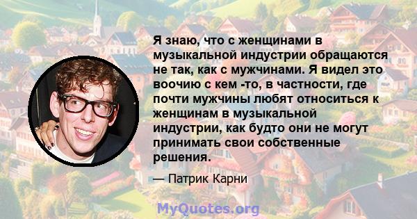 Я знаю, что с женщинами в музыкальной индустрии обращаются не так, как с мужчинами. Я видел это воочию с кем -то, в частности, где почти мужчины любят относиться к женщинам в музыкальной индустрии, как будто они не