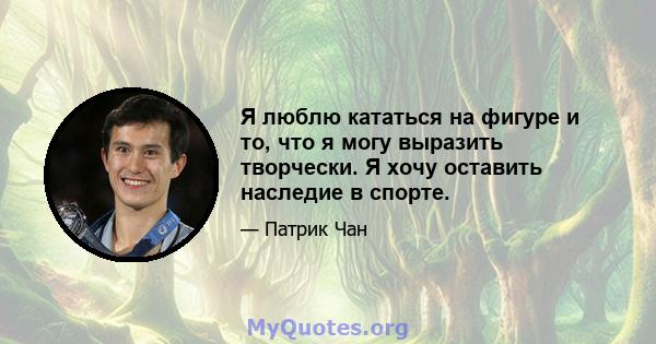 Я люблю кататься на фигуре и то, что я могу выразить творчески. Я хочу оставить наследие в спорте.