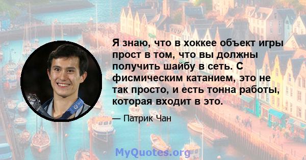 Я знаю, что в хоккее объект игры прост в том, что вы должны получить шайбу в сеть. С фисмическим катанием, это не так просто, и есть тонна работы, которая входит в это.