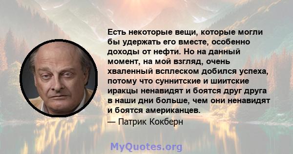 Есть некоторые вещи, которые могли бы удержать его вместе, особенно доходы от нефти. Но на данный момент, на мой взгляд, очень хваленный всплеском добился успеха, потому что суннитские и шиитские иракцы ненавидят и