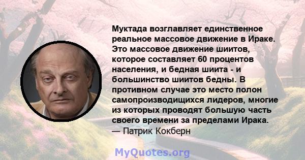 Муктада возглавляет единственное реальное массовое движение в Ираке. Это массовое движение шиитов, которое составляет 60 процентов населения, и бедная шиита - и большинство шиитов бедны. В противном случае это место