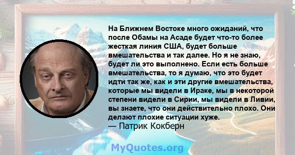 На Ближнем Востоке много ожиданий, что после Обамы на Асаде будет что-то более жесткая линия США, будет больше вмешательства и так далее. Но я не знаю, будет ли это выполнено. Если есть больше вмешательства, то я думаю, 