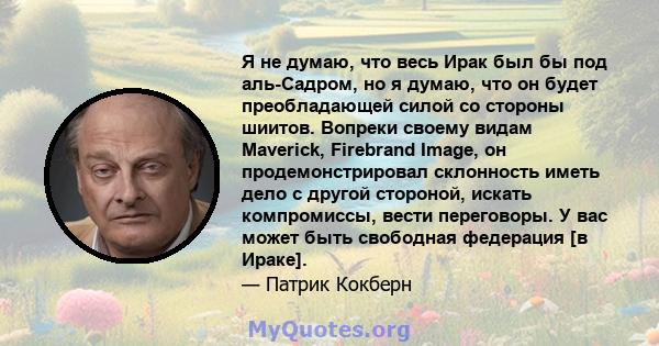 Я не думаю, что весь Ирак был бы под аль-Садром, но я думаю, что он будет преобладающей силой со стороны шиитов. Вопреки своему видам Maverick, Firebrand Image, он продемонстрировал склонность иметь дело с другой